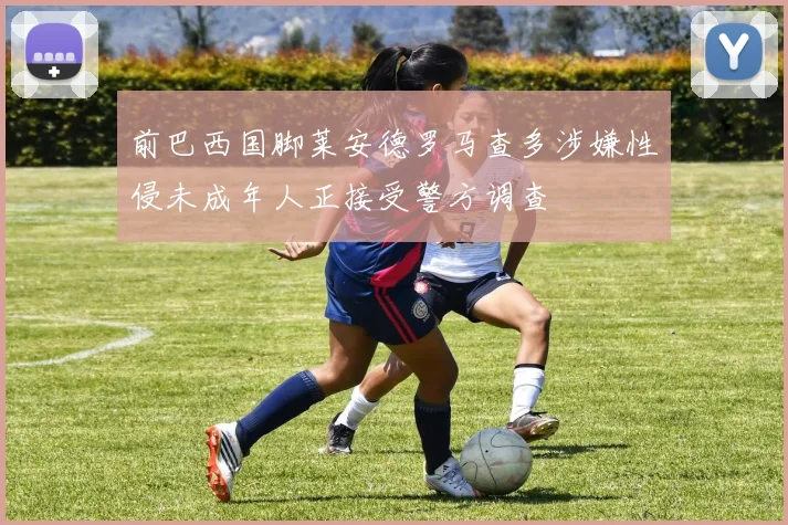 前巴西国脚莱安德罗马查多涉嫌性侵未成年人正接受警方调查