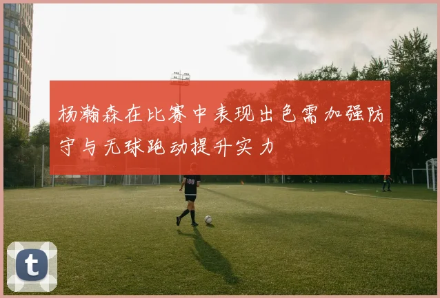 杨瀚森在比赛中表现出色需加强防守与无球跑动提升实力
