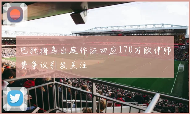 巴托梅乌出庭作证回应170万欧律师费争议引发关注