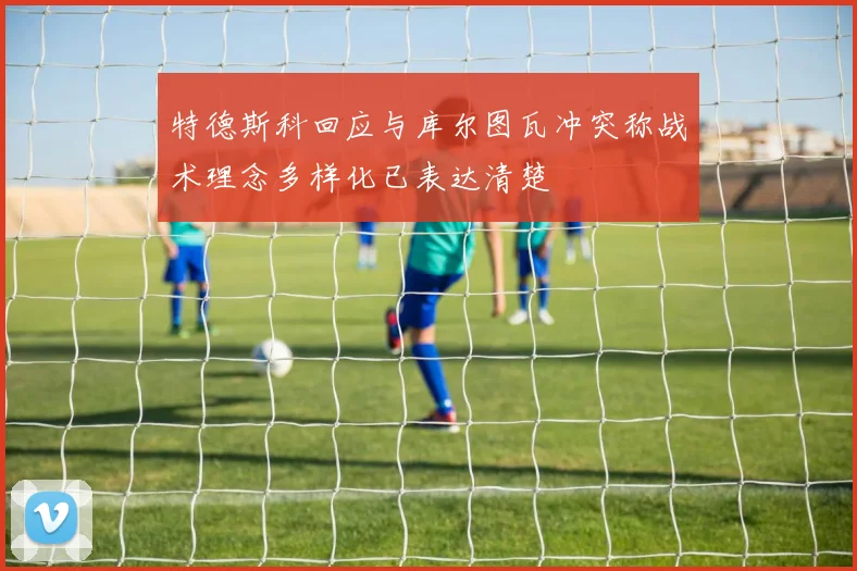 特德斯科回应与库尔图瓦冲突称战术理念多样化已表达清楚