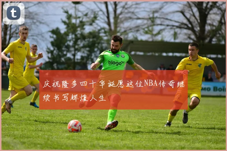 庆祝隆多四十华诞愿这位NBA传奇继续书写辉煌人生