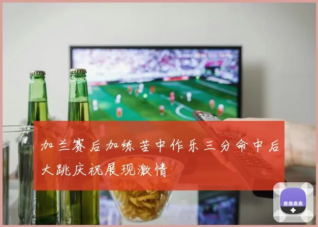 加兰赛后加练苦中作乐三分命中后大跳庆祝展现激情
