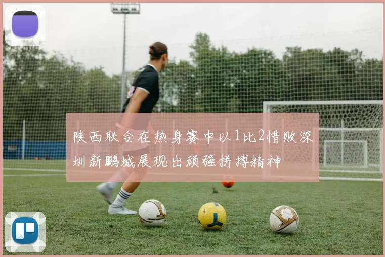 陕西联合在热身赛中以1比2惜败深圳新鹏城展现出顽强拼搏精神