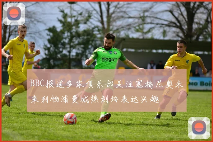 BBC报道多家俱乐部关注塞梅尼奥未来利物浦曼城热刺均表达兴趣