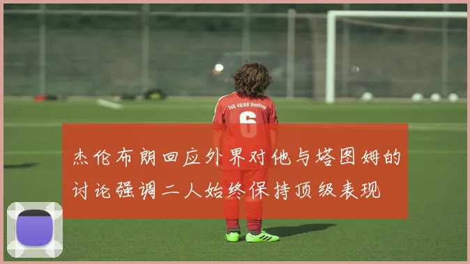 杰伦布朗回应外界对他与塔图姆的讨论强调二人始终保持顶级表现