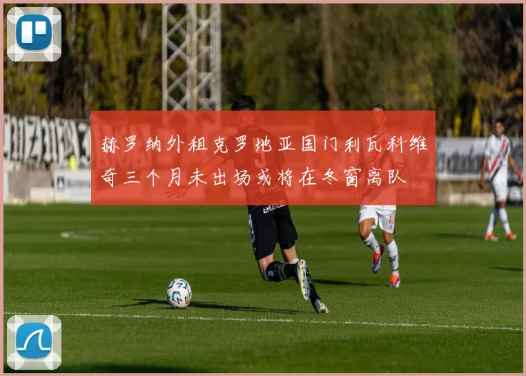 赫罗纳外租克罗地亚国门利瓦科维奇三个月未出场或将在冬窗离队