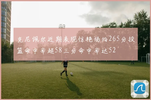 克尼佩尔近期表现惊艳场均265分投篮命中率超58三分命中率达52