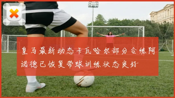 皇马最新动态卡瓦哈尔部分合练阿诺德已恢复带球训练状态良好