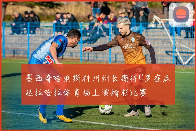 墨西哥哈利斯科州州长期待C罗在瓜达拉哈拉体育场上演精彩比赛