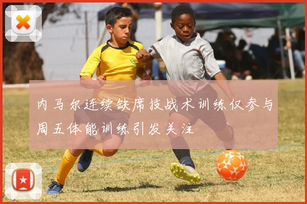 内马尔连续缺席技战术训练仅参与周五体能训练引发关注