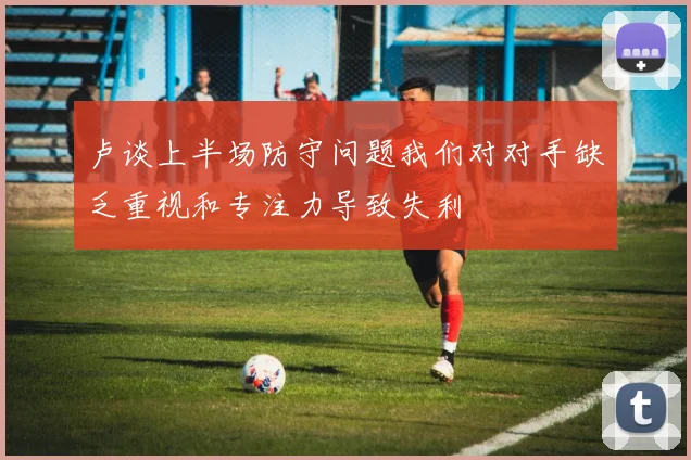 卢谈上半场防守问题我们对对手缺乏重视和专注力导致失利