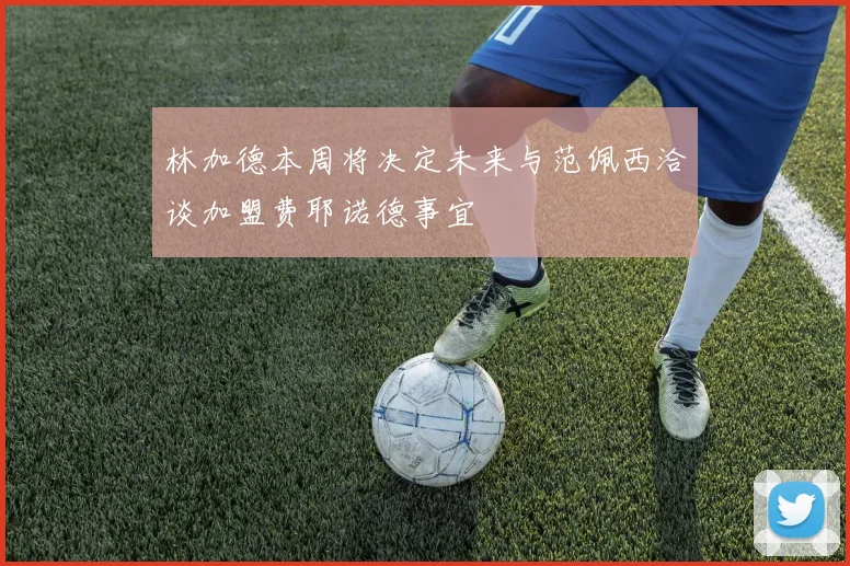 林加德本周将决定未来与范佩西洽谈加盟费耶诺德事宜