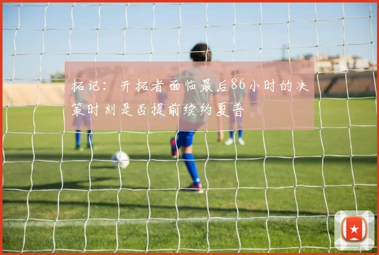 拓记：开拓者面临最后86小时的决策时刻是否提前续约夏普
