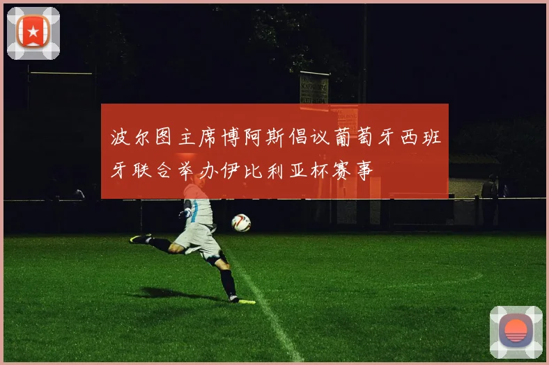 波尔图主席博阿斯倡议葡萄牙西班牙联合举办伊比利亚杯赛事