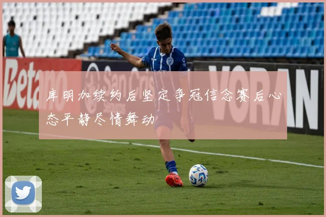 库明加续约后坚定争冠信念赛后心态平静尽情舞动